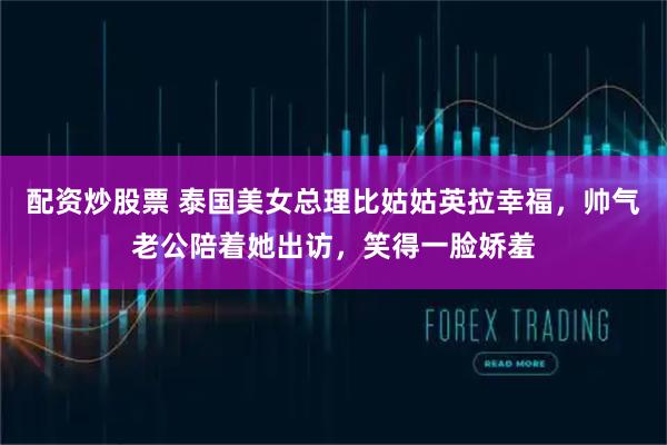 配资炒股票 泰国美女总理比姑姑英拉幸福，帅气老公陪着她出访，笑得一脸娇羞