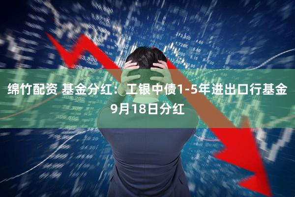 绵竹配资 基金分红：工银中债1-5年进出口行基金9月18日分红