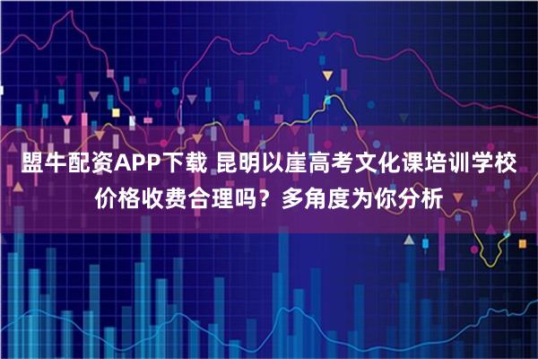 盟牛配资APP下载 昆明以崖高考文化课培训学校价格收费合理吗？多角度为你分析
