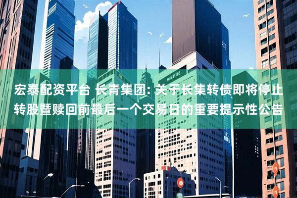 宏泰配资平台 长青集团: 关于长集转债即将停止转股暨赎回前最后一个交易日的重要提示性公告