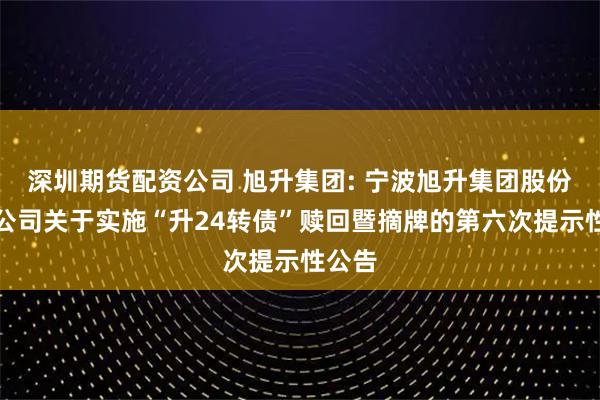 深圳期货配资公司 旭升集团: 宁波旭升集团股份有限公司关于实施“升24转债”赎回暨摘牌的第六次提示性公告