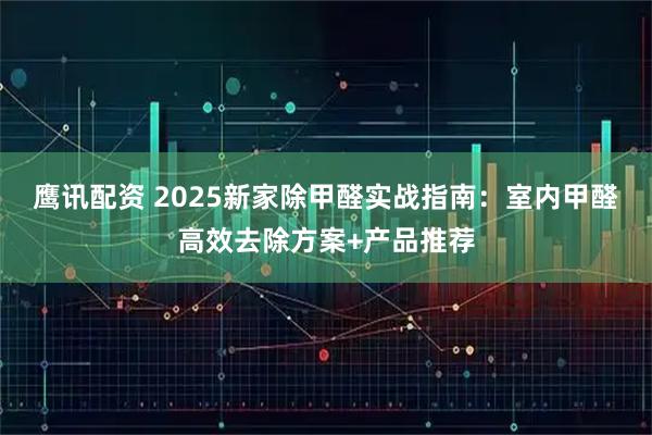 鹰讯配资 2025新家除甲醛实战指南：室内甲醛高效去除方案+产品推荐