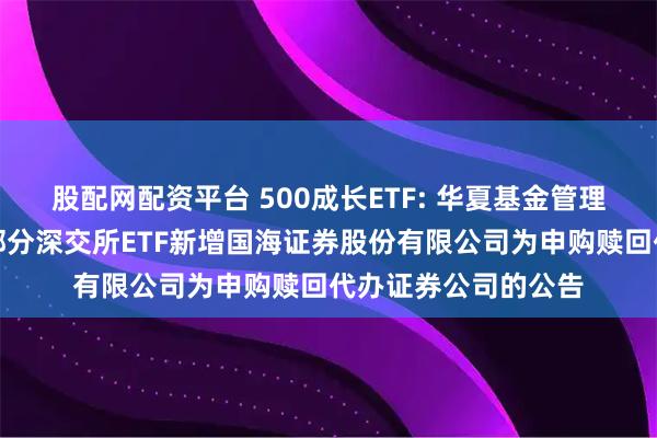 股配网配资平台 500成长ETF: 华夏基金管理有限公司关于旗下部分深交所ETF新增国海证券股份有限公司为申购赎回代办证券公司的公告