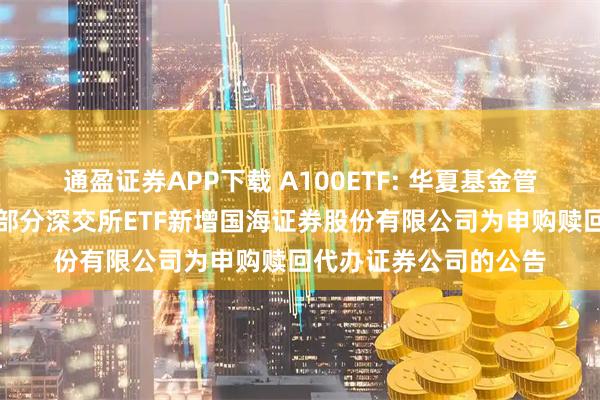 通盈证券APP下载 A100ETF: 华夏基金管理有限公司关于旗下部分深交所ETF新增国海证券股份有限公司为申购赎回代办证券公司的公告