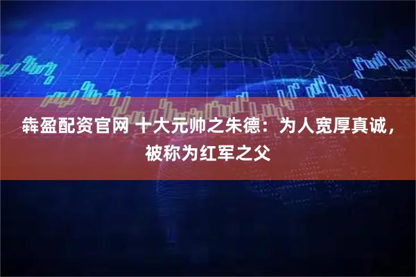 犇盈配资官网 十大元帅之朱德：为人宽厚真诚，被称为红军之父