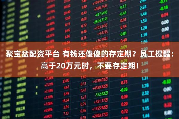 聚宝盆配资平台 有钱还傻傻的存定期？员工提醒：高于20万元时，不要存定期！