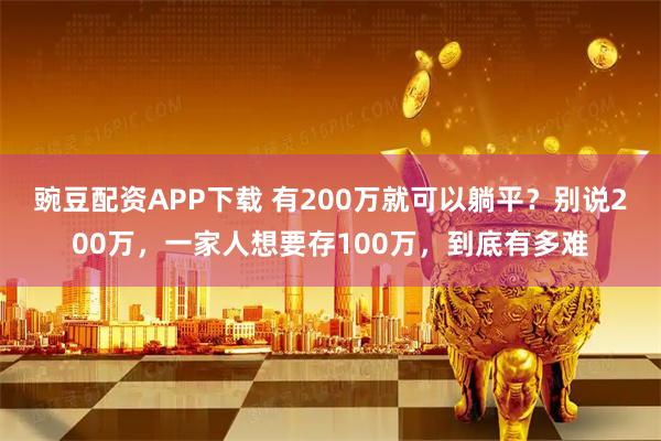 豌豆配资APP下载 有200万就可以躺平？别说200万，一家人想要存100万，到底有多难