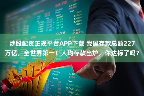 炒股配资正规平台APP下载 我国存款总额227万亿，全世界第一！人均存款出炉，你达标了吗？