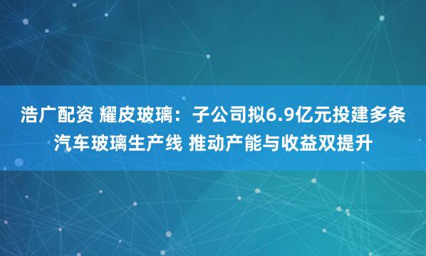 浩广配资 耀皮玻璃：子公司拟6.9亿元投建多条汽车玻璃生产线 推动产能与收益双提升