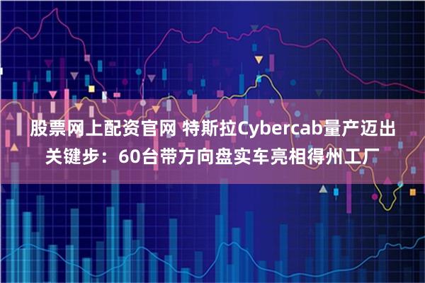 股票网上配资官网 特斯拉Cybercab量产迈出关键步：60台带方向盘实车亮相得州工厂
