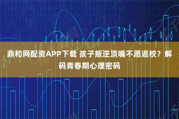 鼎和网配资APP下载 孩子叛逆顶嘴不愿返校？解码青春期心理密码