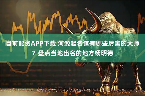 目前配资APP下载 河源起名馆有哪些厉害的大师？盘点当地出名的地方杨明德