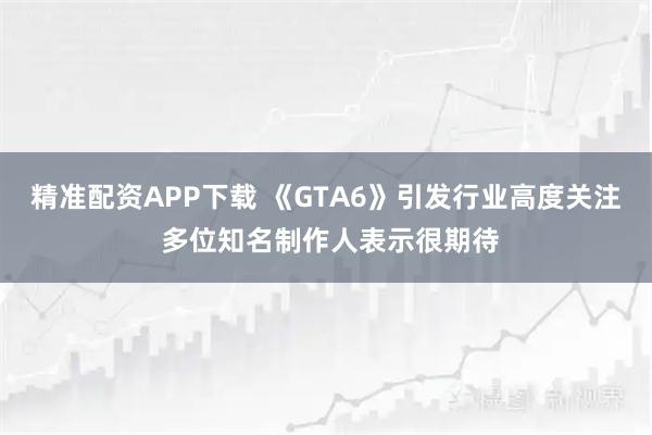 精准配资APP下载 《GTA6》引发行业高度关注 多位知名制作人表示很期待