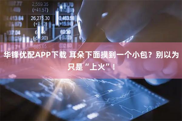 华锋优配APP下载 耳朵下面摸到一个小包？别以为只是“上火”！