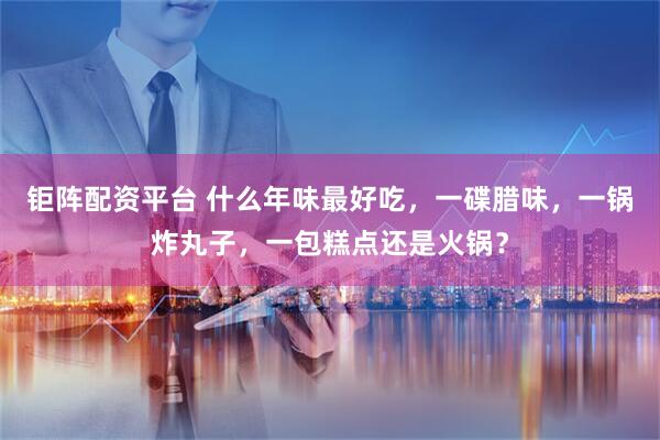 钜阵配资平台 什么年味最好吃，一碟腊味，一锅炸丸子，一包糕点还是火锅？