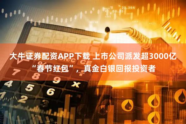 大牛证券配资APP下载 上市公司派发超3000亿“春节红包”，真金白银回报投资者