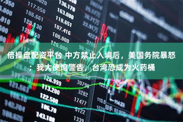 倍操盘配资平台 中方禁止入境后，美国务院暴怒；我大使馆警告，台湾恐成为火药桶