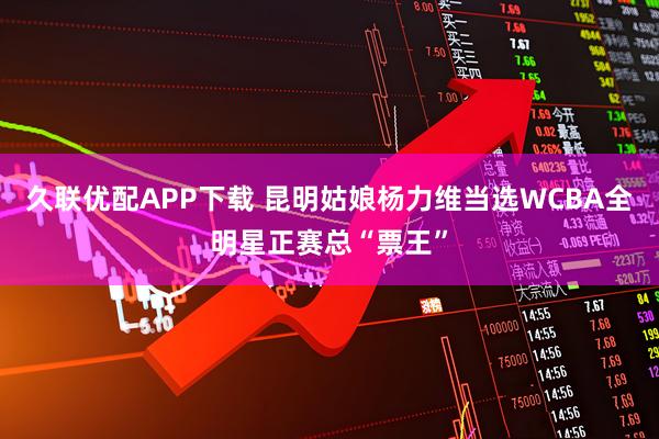 久联优配APP下载 昆明姑娘杨力维当选WCBA全明星正赛总“票王”