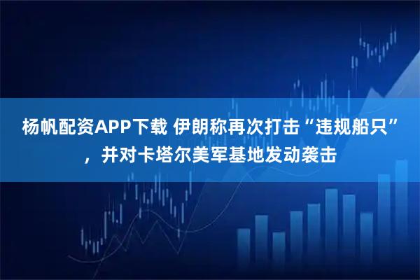 杨帆配资APP下载 伊朗称再次打击“违规船只”，并对卡塔尔美军基地发动袭击