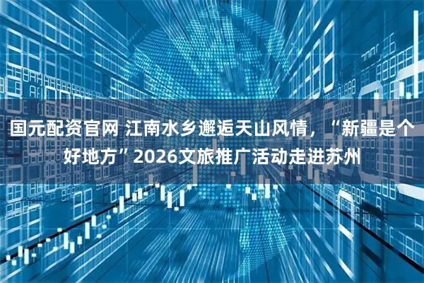 国元配资官网 江南水乡邂逅天山风情，“新疆是个好地方”2026文旅推广活动走进苏州