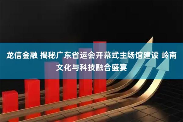 龙信金融 揭秘广东省运会开幕式主场馆建设 岭南文化与科技融合盛宴