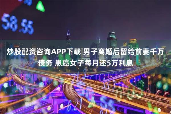 炒股配资咨询APP下载 男子离婚后留给前妻千万债务 患癌女子每月还5万利息