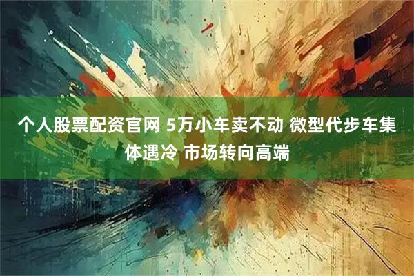 个人股票配资官网 5万小车卖不动 微型代步车集体遇冷 市场转向高端