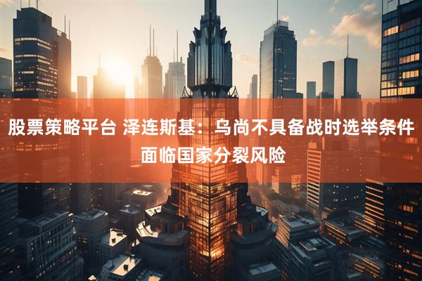 股票策略平台 泽连斯基：乌尚不具备战时选举条件 面临国家分裂风险