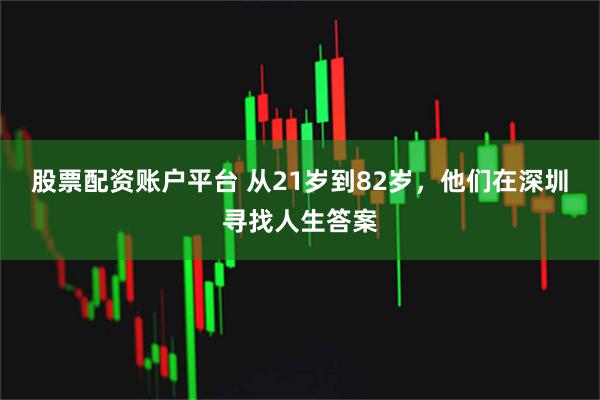 股票配资账户平台 从21岁到82岁，他们在深圳寻找人生答案