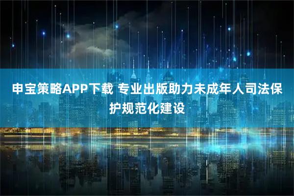 申宝策略APP下载 专业出版助力未成年人司法保护规范化建设