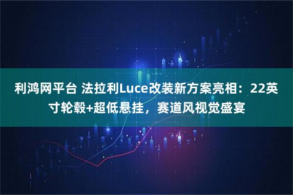 利鸿网平台 法拉利Luce改装新方案亮相：22英寸轮毂+超低悬挂，赛道风视觉盛宴